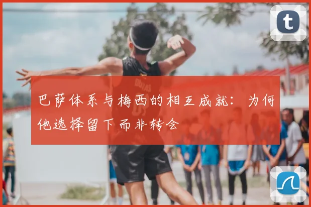 巴萨体系与梅西的相互成就：为何他选择留下而非转会