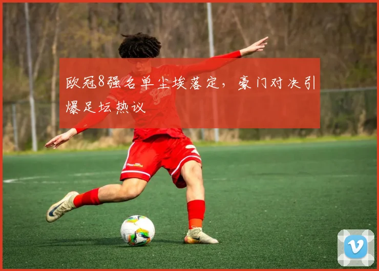 欧冠8强名单尘埃落定，豪门对决引爆足坛热议