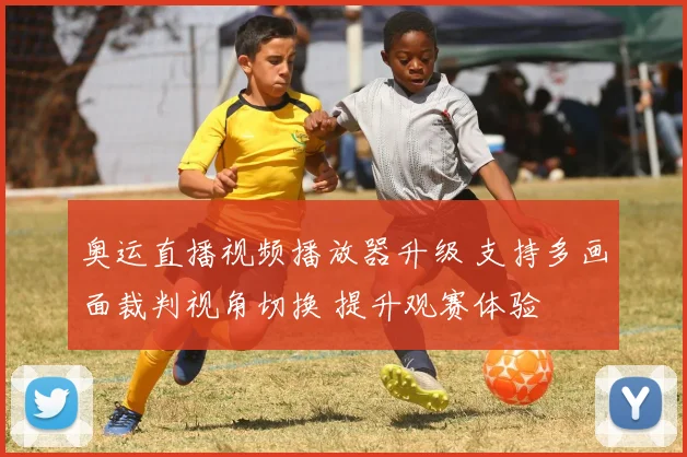 奥运直播视频播放器升级 支持多画面裁判视角切换 提升观赛体验