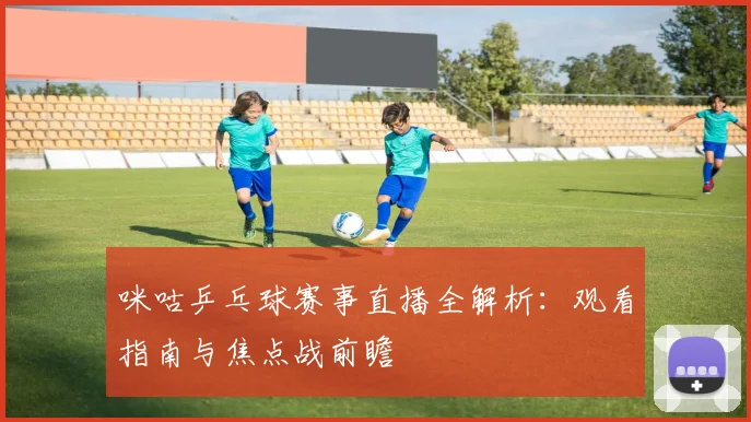 咪咕乒乓球赛事直播全解析：观看指南与焦点战前瞻