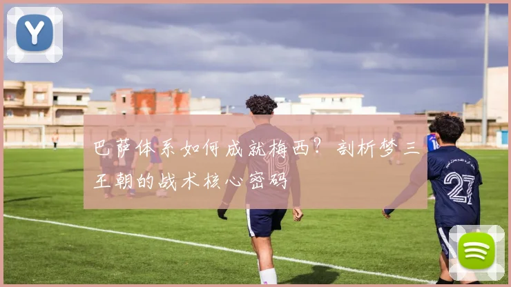 巴萨体系如何成就梅西？剖析梦三王朝的战术核心密码